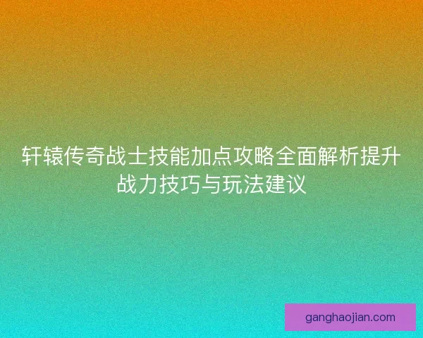 轩辕传奇战士技能加点攻略全面解析提升战力技巧与玩法建议