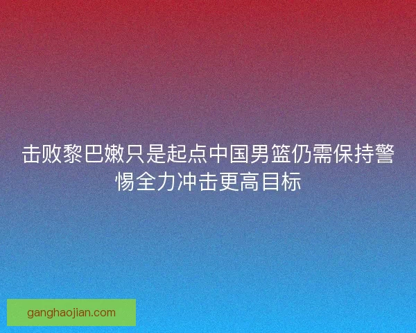 击败黎巴嫩只是起点中国男篮仍需保持警惕全力冲击更高目标