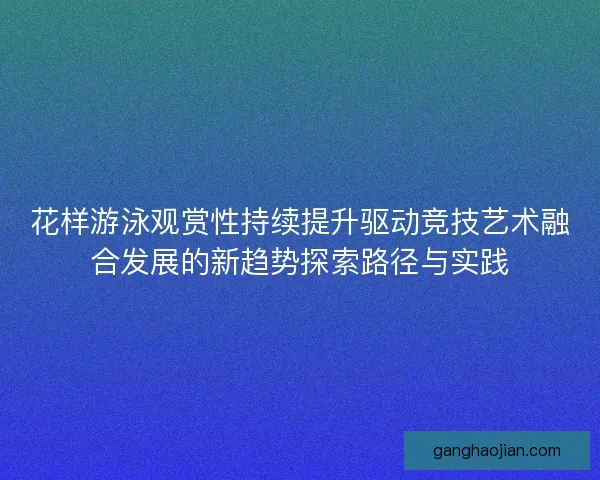 花样游泳观赏性持续提升驱动竞技艺术融合发展的新趋势探索路径与实践